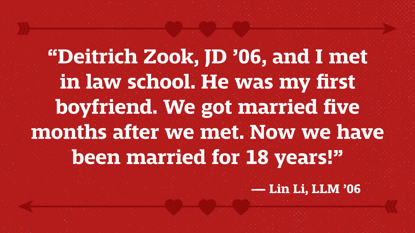 “Deitrich Zook, JD ’06, and l met in law school. He was my first boyfriend. We got married five months after we met. Now we have been married for 18 years!” — Lin Li, LLM ’06