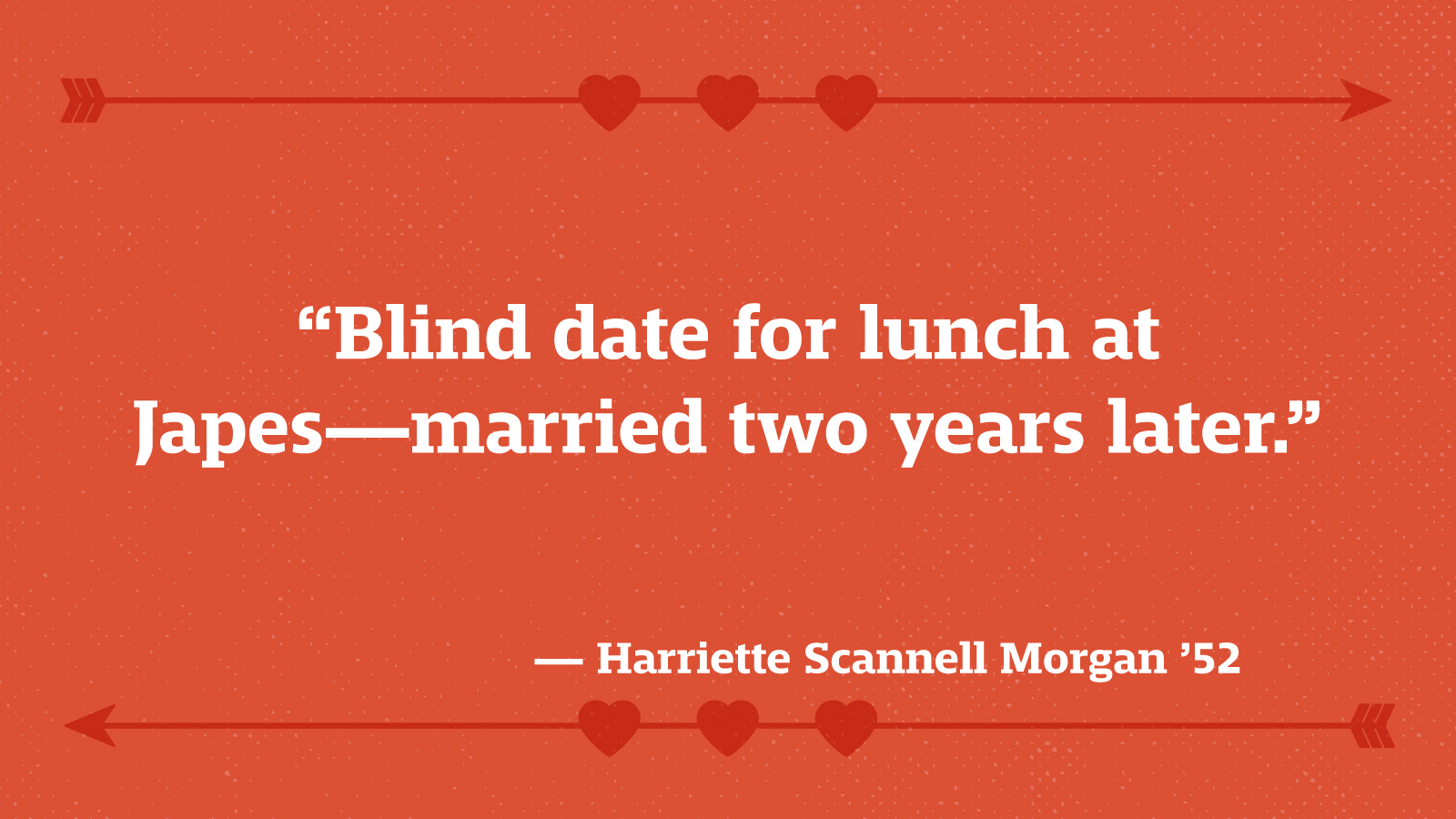 “Blind date for lunch at Japes—married two years later.” — Harriette Scannell Morgan ’52