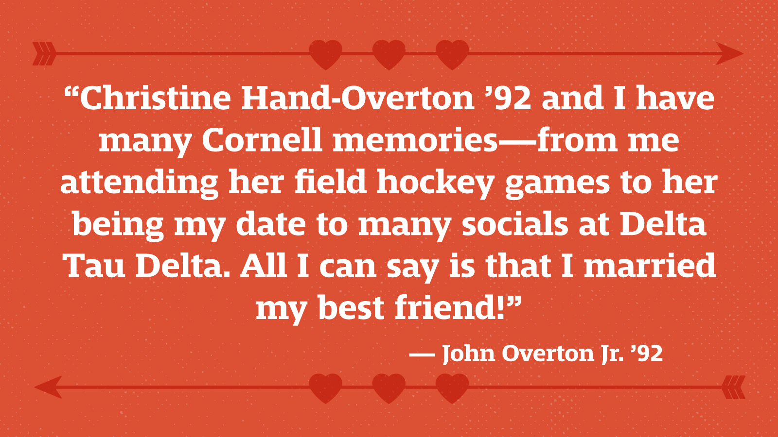 “Christine Hand-Overton ’92 and I have many Cornell memories—from me attending her field hockey games to her being my date to many socials at Delta Tau Delta. All I can say is that I married my best friend!” — John Overton Jr. ’92