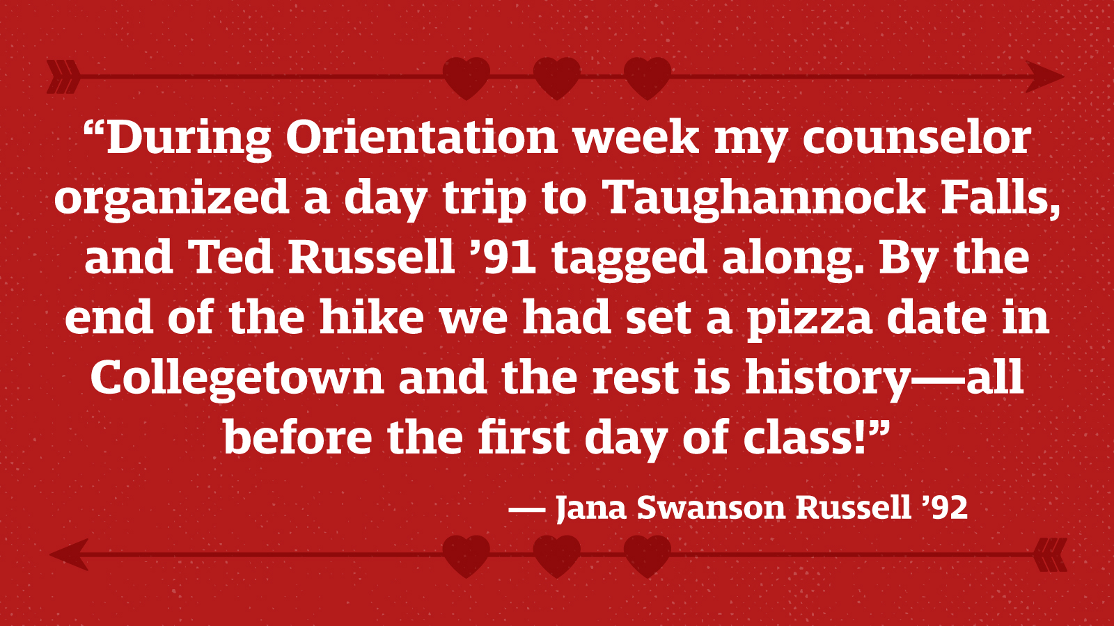 “During Orientation week my counselor organized a day trip to Taughannock Falls, and Ted Russell ’91 tagged along. By the end of the hike we had set a pizza date in Collegetown and the rest is history—all before the first day of class!” — Jana Swanson Russell ’92