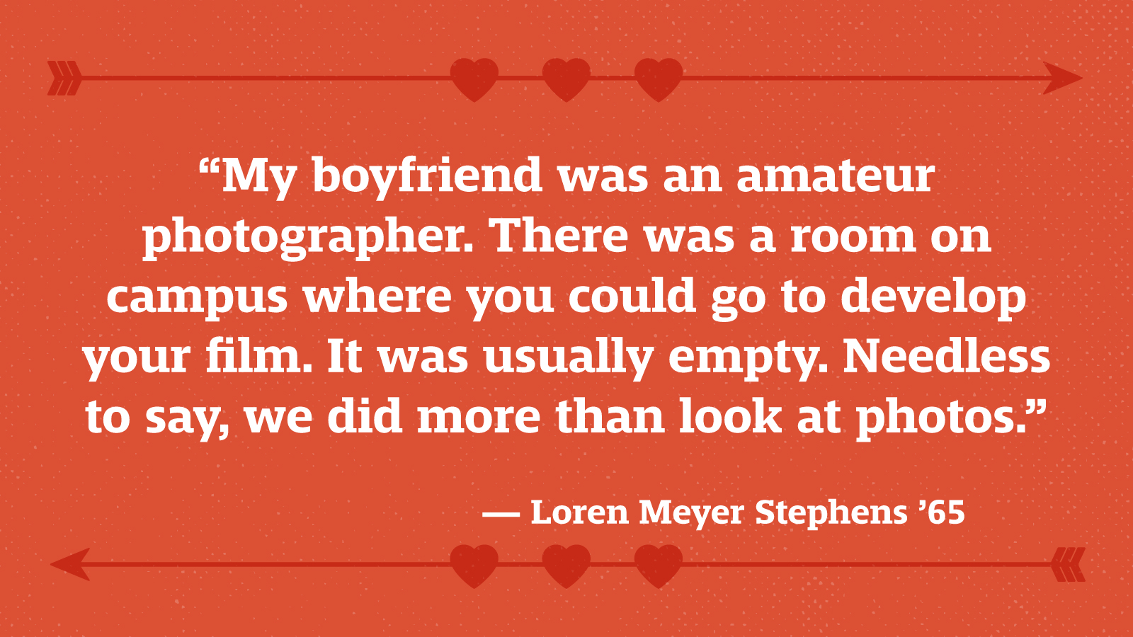 “My boyfriend was an amateur photographer. There was a room on campus where you could go to develop your film. It was usually empty. Needless to say, we did more than look at photos.” — Loren Meyer Stephens ’65
