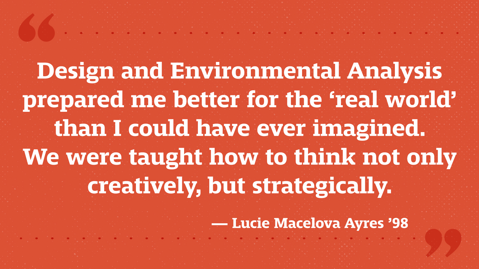 Design and Environmental Analysis prepared me better for the ‘real world’ than I could have ever imagined. We were taught how to think not only creatively, but strategically. — Lucie Macelova Ayres ’98