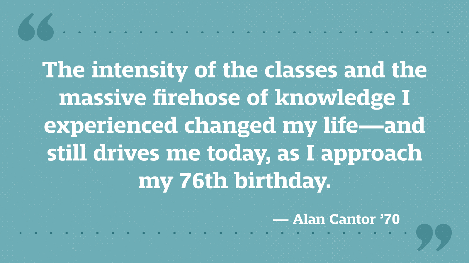 The intensity of the classes and the massive firehose of knowledge I experienced changed my life—and still drives me today, as I approach my 76th birthday. — Alan Cantor ’70