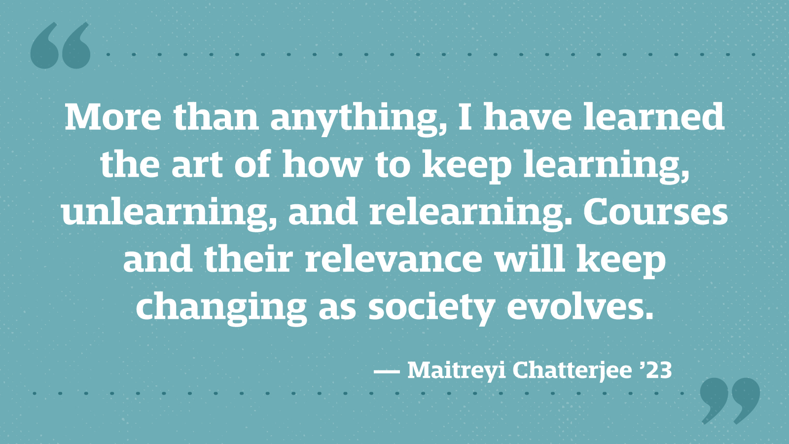 More than anything, I have learned the art of how to keep learning, unlearning, and relearning. Courses and their relevance will keep changing as society evolves. — Maitreyi Chatterjee ’23