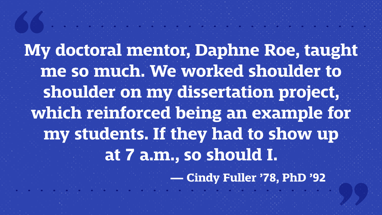 My doctoral mentor, Daphne Roe, taught me so much. We worked shoulder to shoulder on my dissertation project, which reinforced being an example for my students. If they had to show up at 7 a.m., so should I. — Cindy Fuller ’78, PhD ’92