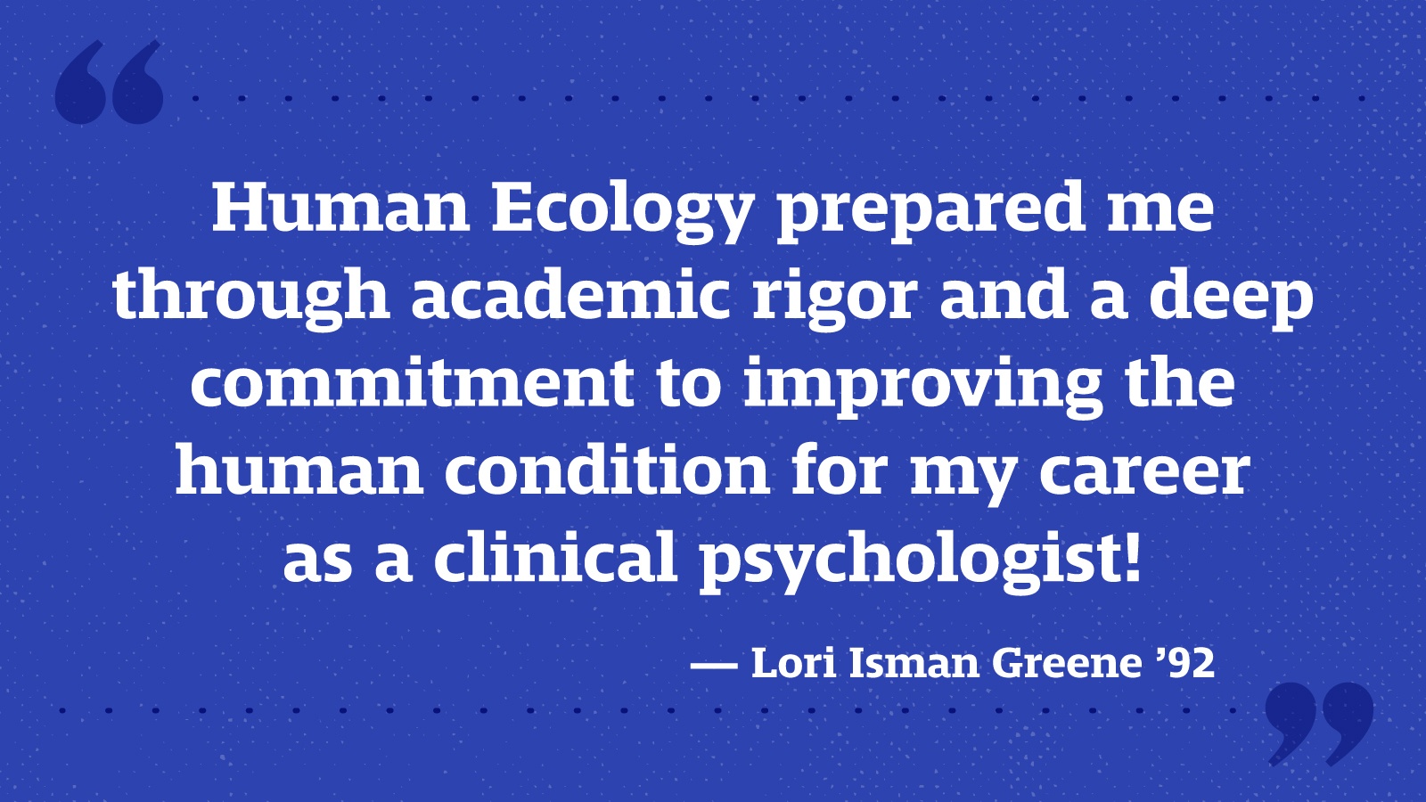 Human Ecology prepared me through academic rigor and a deep commitment to improving the human condition for my career as a clinical psychologist! — Lori Isman Greene ’92