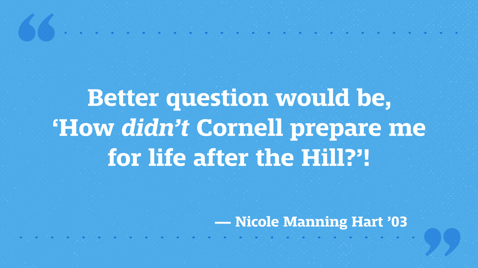 Better question would be, ‘How _didn’t_ Cornell prepare me for life after the Hill?’! — Nicole Manning Hart ’03