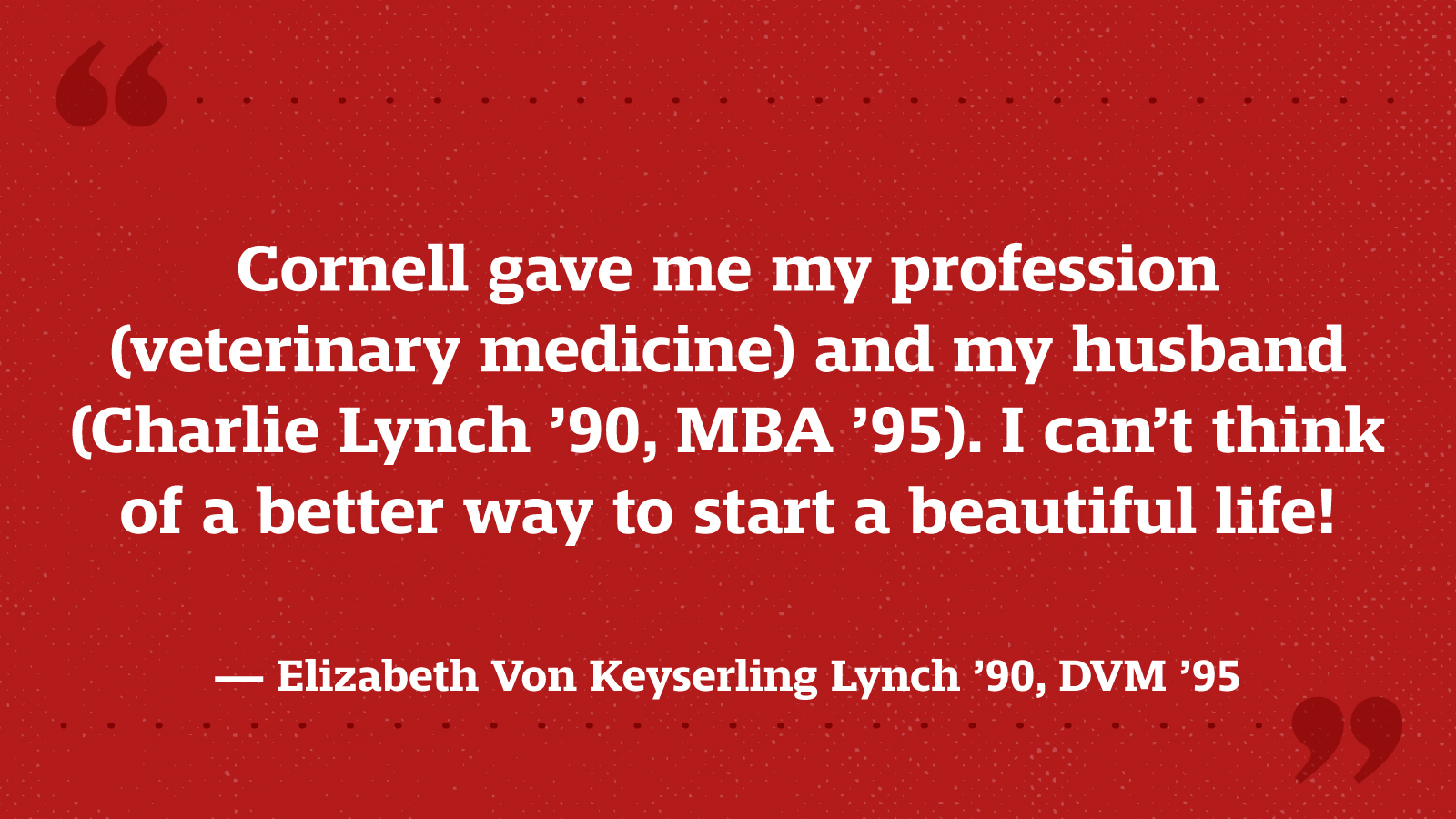 Cornell gave me my profession (veterinary medicine) and my husband (Charlie Lynch ’90, MBA ’95). I can’t think of a better way to start a beautiful life! — Elizabeth Von Keyserling Lynch ’90, DVM ’95