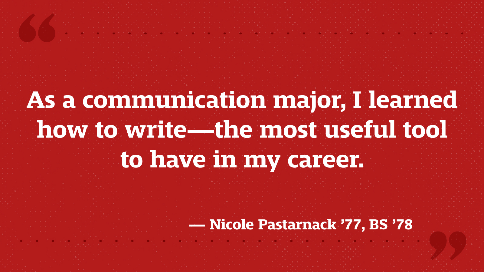 As a communication major, I learned how to write—the most useful tool to have in my career. — Nicole Pastarnack ’77, BS ’78