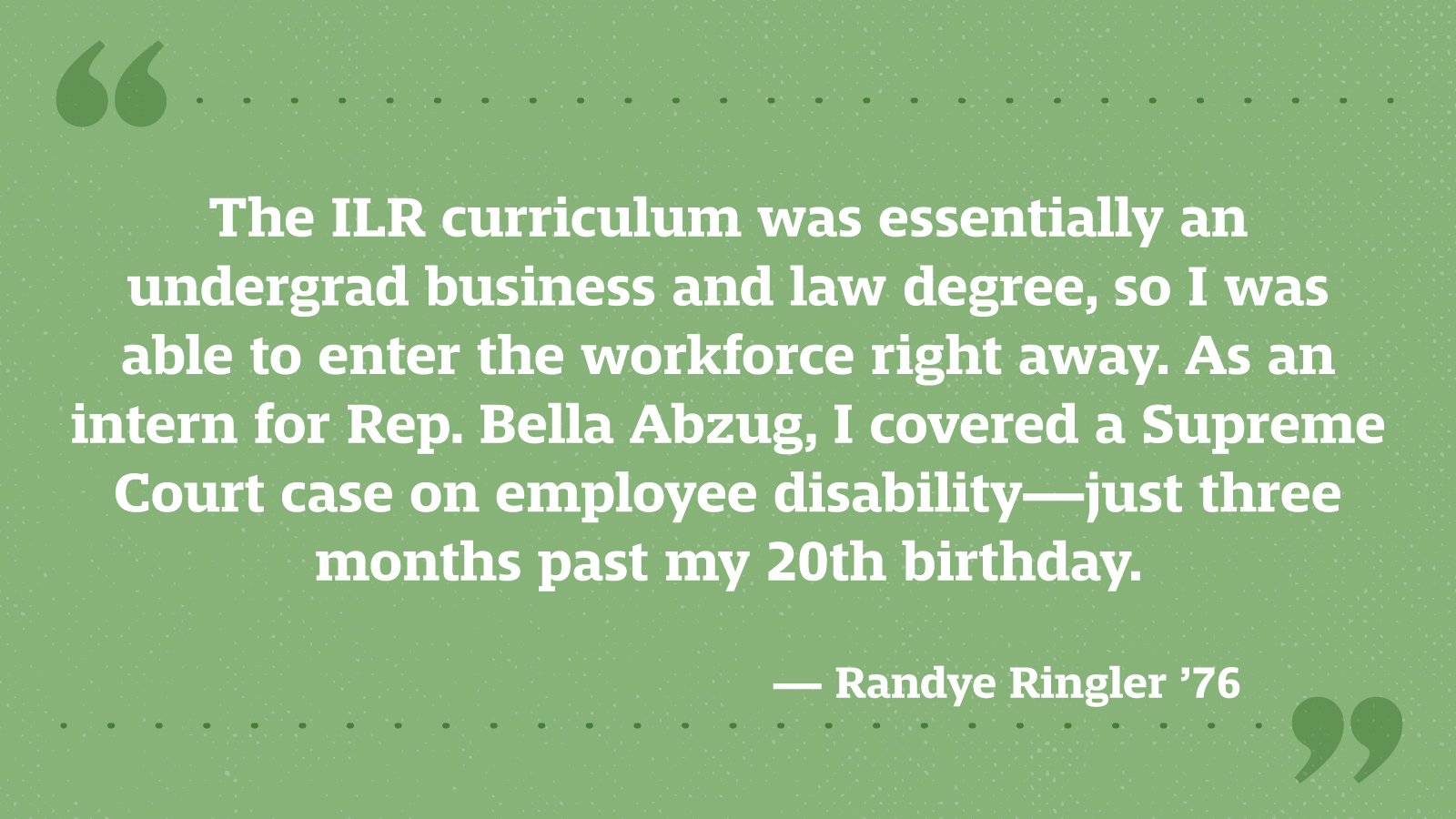 The ILR curriculum was essentially an undergrad business and law degree, so I was able to enter the workforce right away. As an intern for Rep. Bella Abzug, I covered a Supreme Court case on employee disability—just three months past my 20th birthday. — Randye Ringler ’76