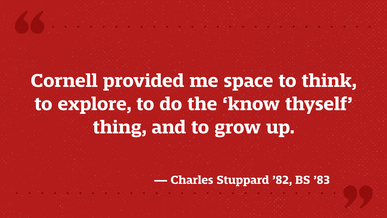 Cornell provided me space to think, to explore, to do the ‘know thyself’ thing, and to grow up. — Charles Stuppard ’82, BS ’83