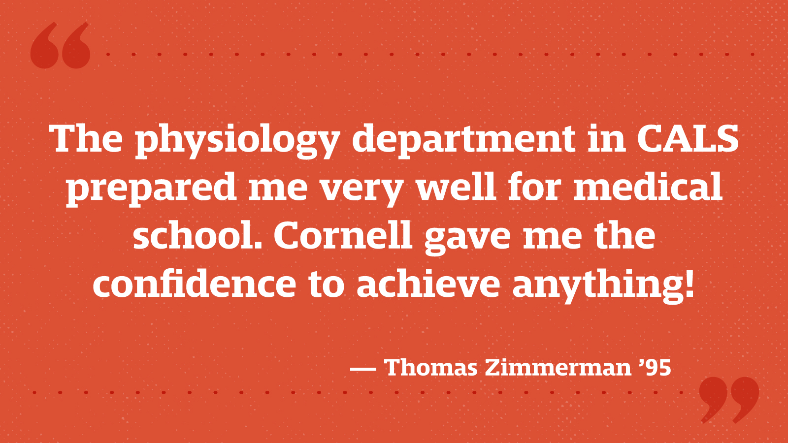 The physiology department in CALS prepared me very well for medical school. Cornell gave me the confidence to achieve anything! — Thomas Zimmerman ’95