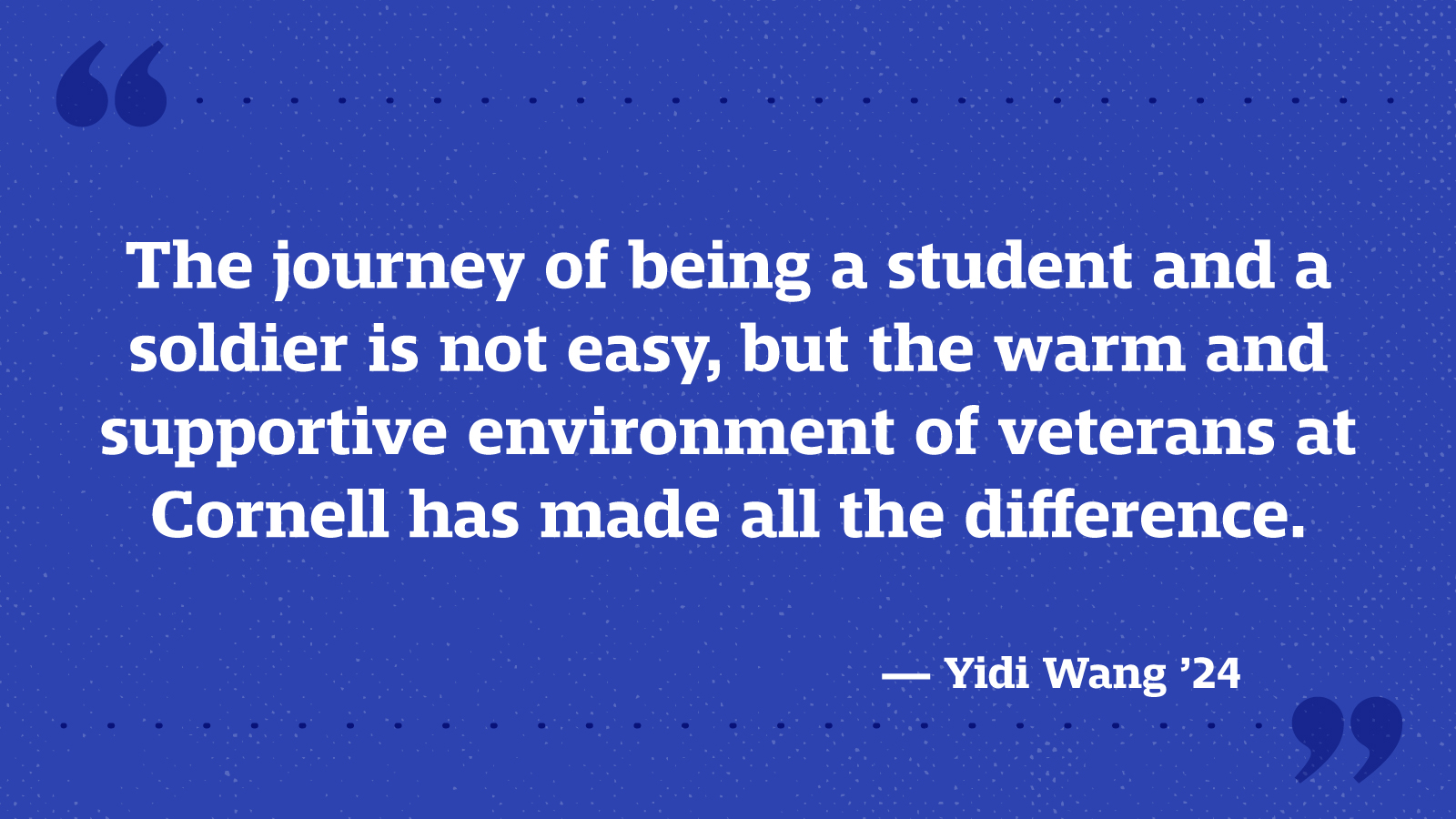 The journey of being a student and a soldier is not easy, but the warm and supportive environment of veterans at Cornell have made all the difference. — Yidi Wang ’24