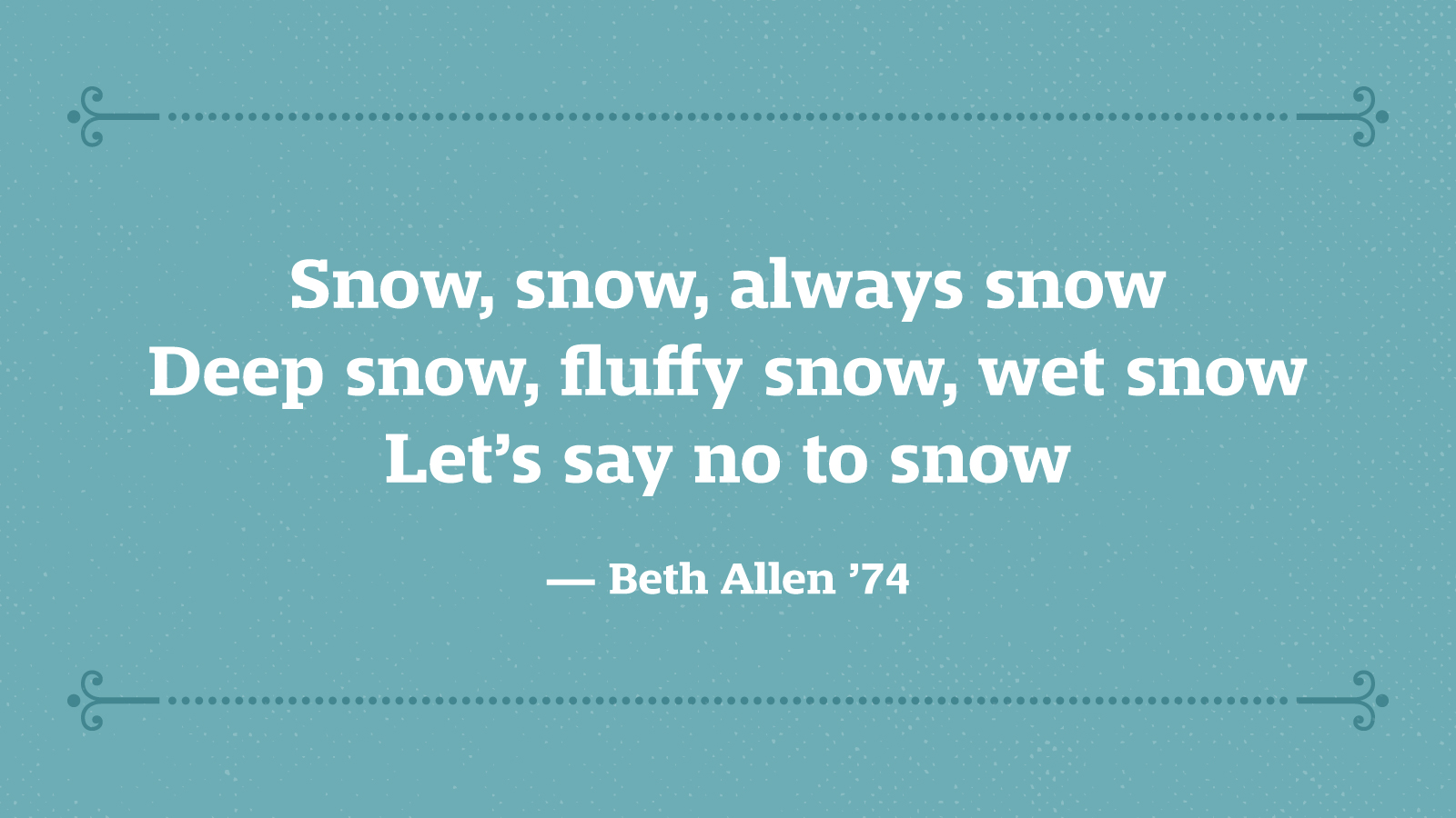 Snow, snow, always snow Deep snow, fluffy snow, wet snow Let’s say no to snow — Beth Allen ’74