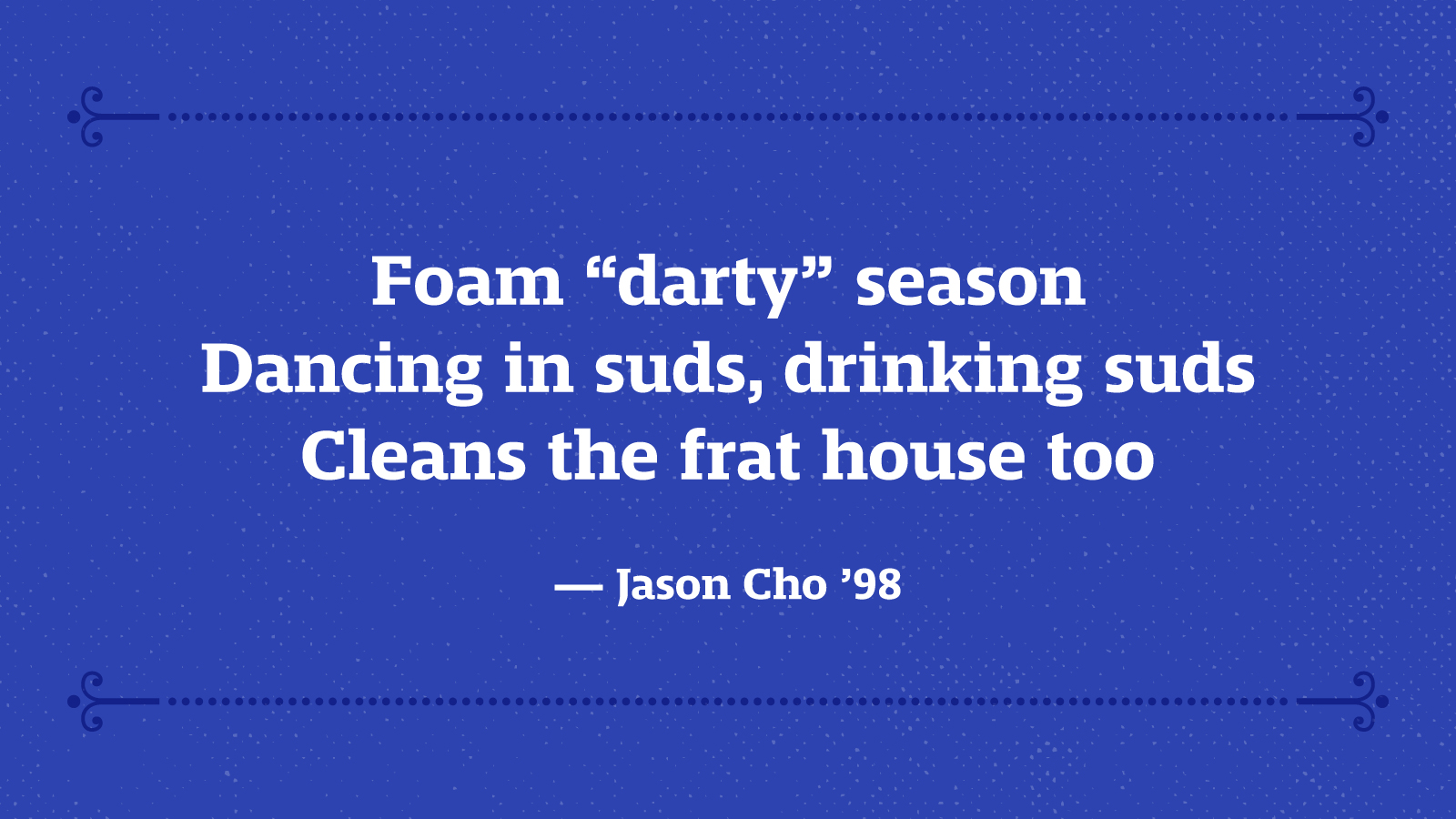 Foam “darty” season Dancing in suds, drinking suds Cleans the frat house too — Jason Cho ’98