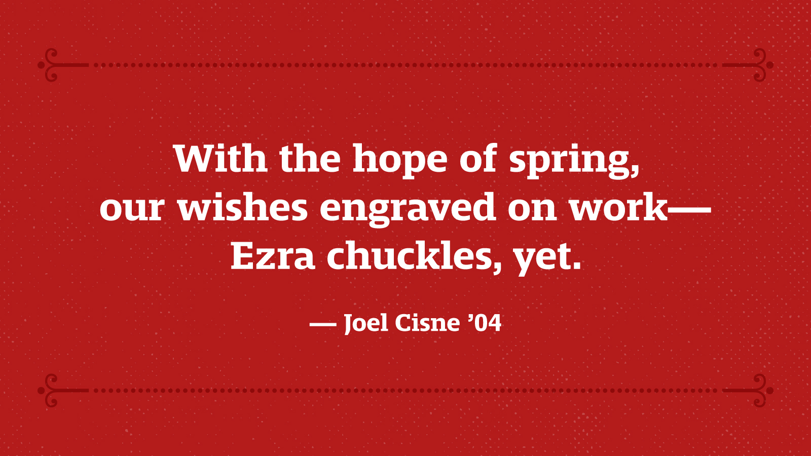 With the hope of spring, our wishes engraved on work – Ezra chuckles, yet. — Joel Cisne ’04