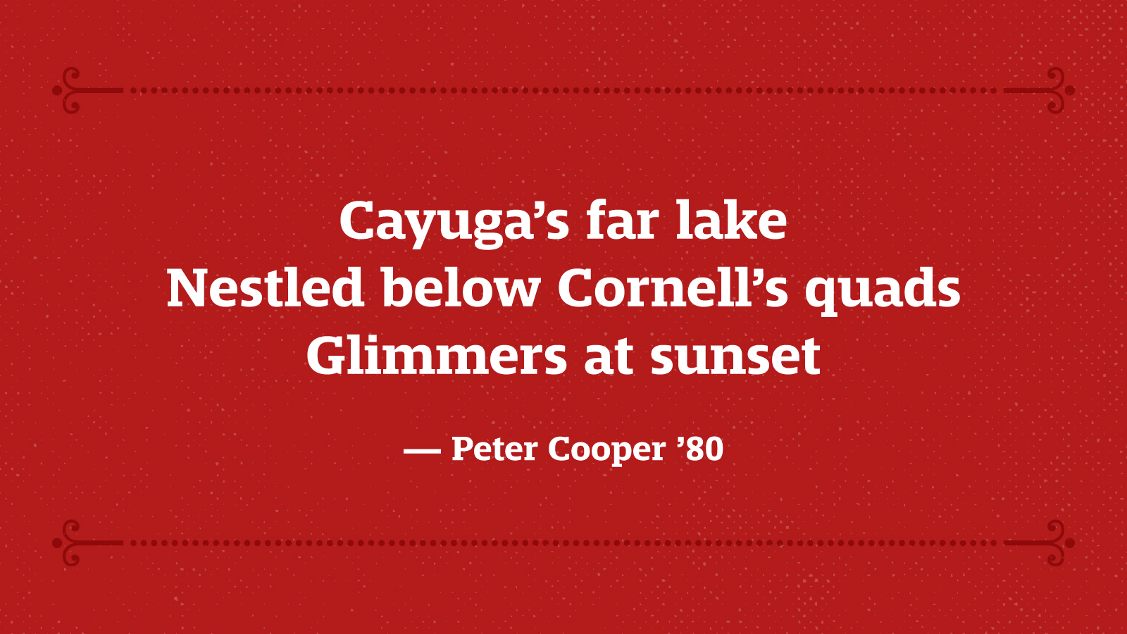 Cayuga’s far lake Nestled below Cornell’s quads Glimmers at sunset — Peter Cooper ’80