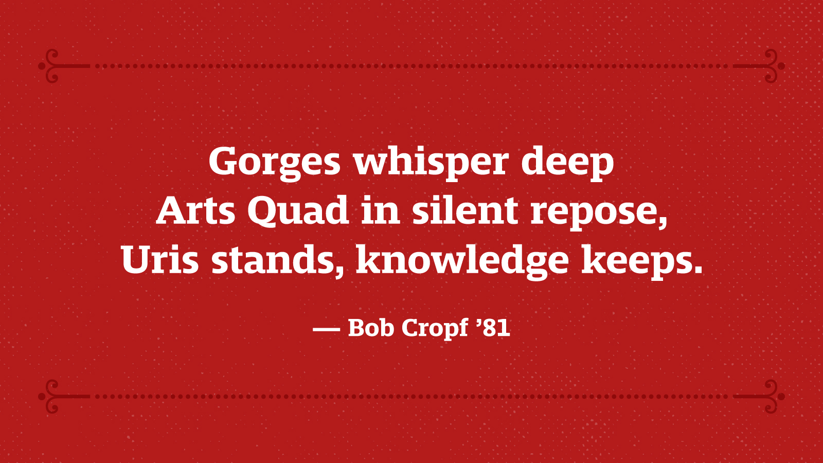 Gorges whisper deep, Arts Quad in silent repose, Uris stands, knowledge keeps. — Bob Cropf ’81