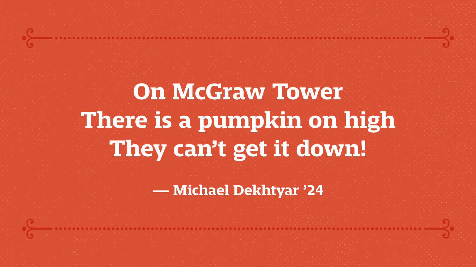 On McGraw Tower There is a pumpkin on high They can’t get it down! — Michael Dekhtyar ’24