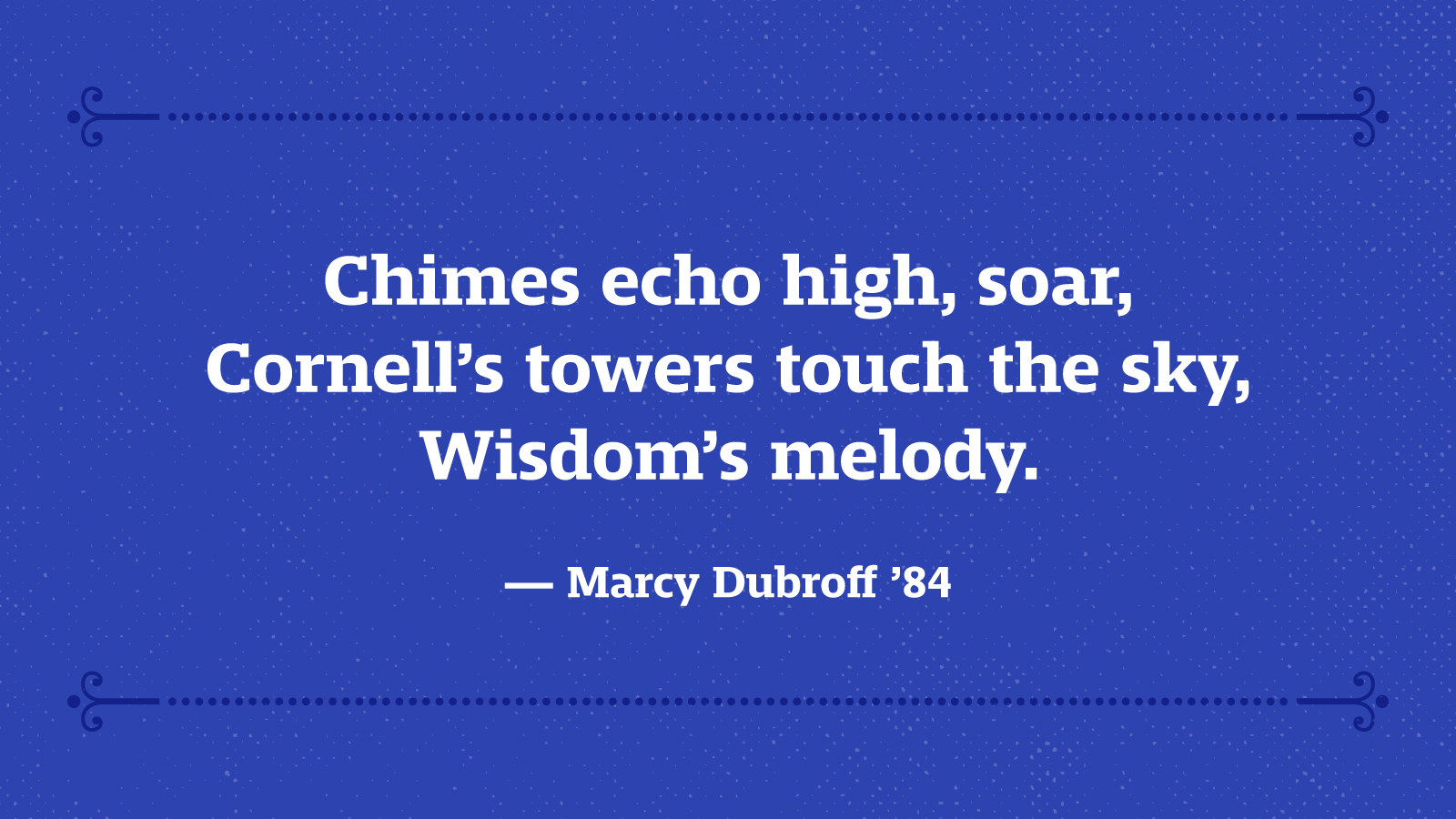 Chimes echo high, soar, Cornell’s towers touch the sky, Wisdom’s melody. — Marcy Dubroff ’84
