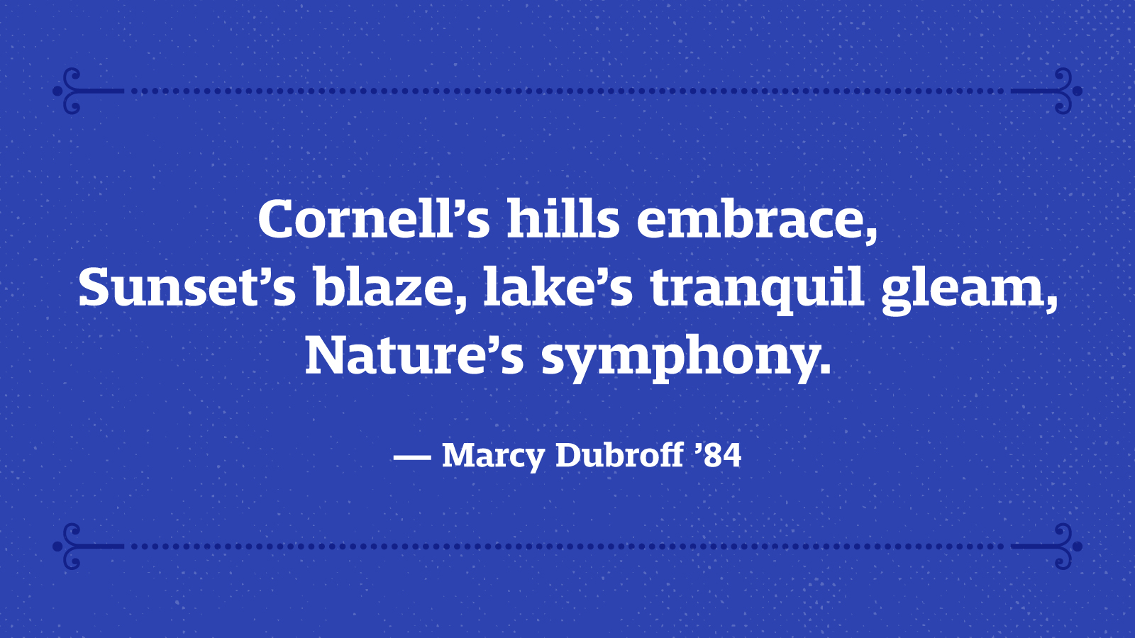 Cornell’s hills embrace, Sunset’s blaze, lake’s tranquil gleam, Nature’s symphony. — Marcy Dubroff ’84