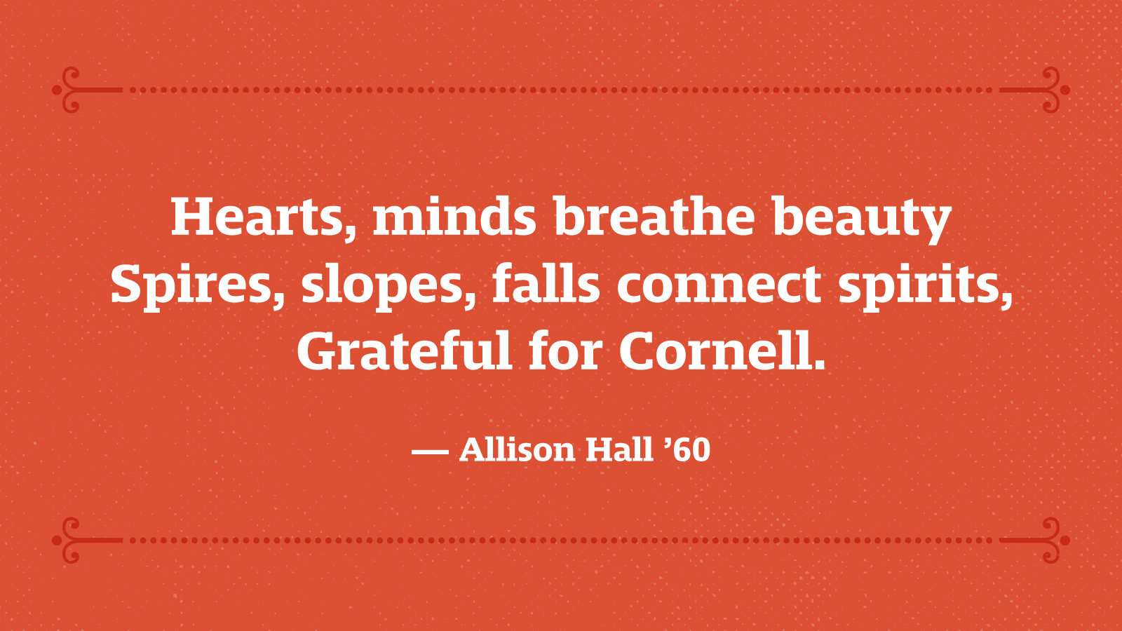 Hearts, minds breathe beauty, Spires, slopes, falls connect spirits, Grateful for Cornell. — Allison Hall ’60