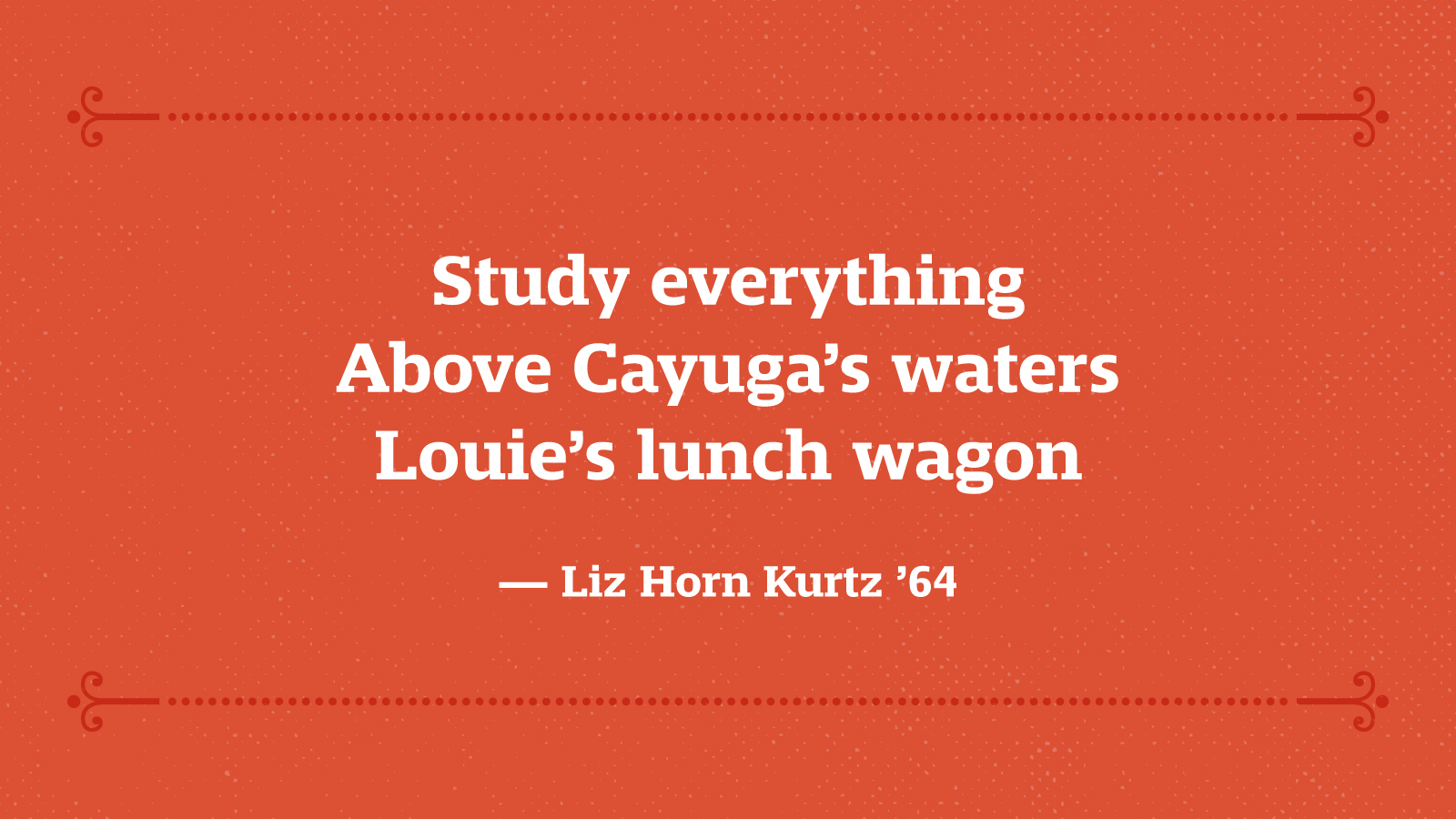 Study everything Above Cayuga’s waters Louie’s lunch wagon — Liz Horn Kurtz ’64