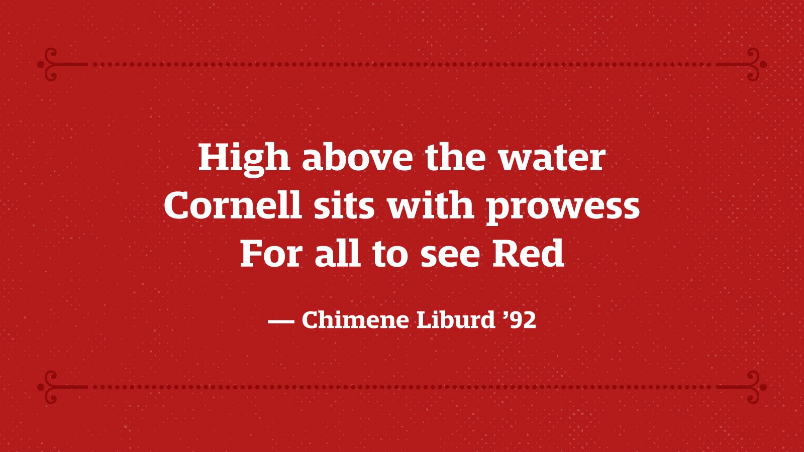 High above the water Cornell sits with prowess For all to see Red — Chimene Liburd ’92