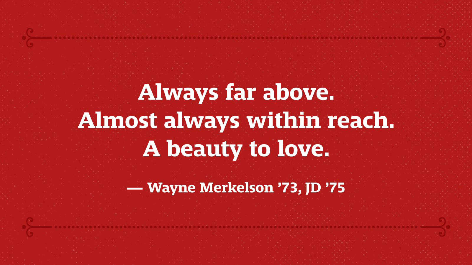 Always far above. Almost always within reach. A beauty to love. — Wayne Merkelson ’73, JD ’75