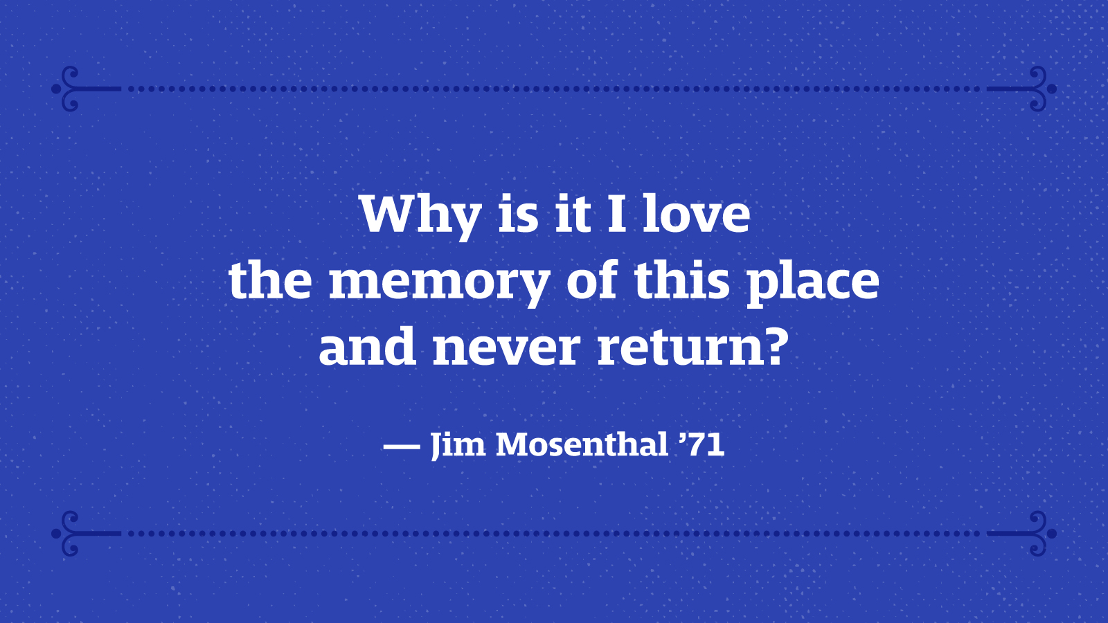 Why is it I love the memory of this place and never return? — Jim Mosenthal ’71