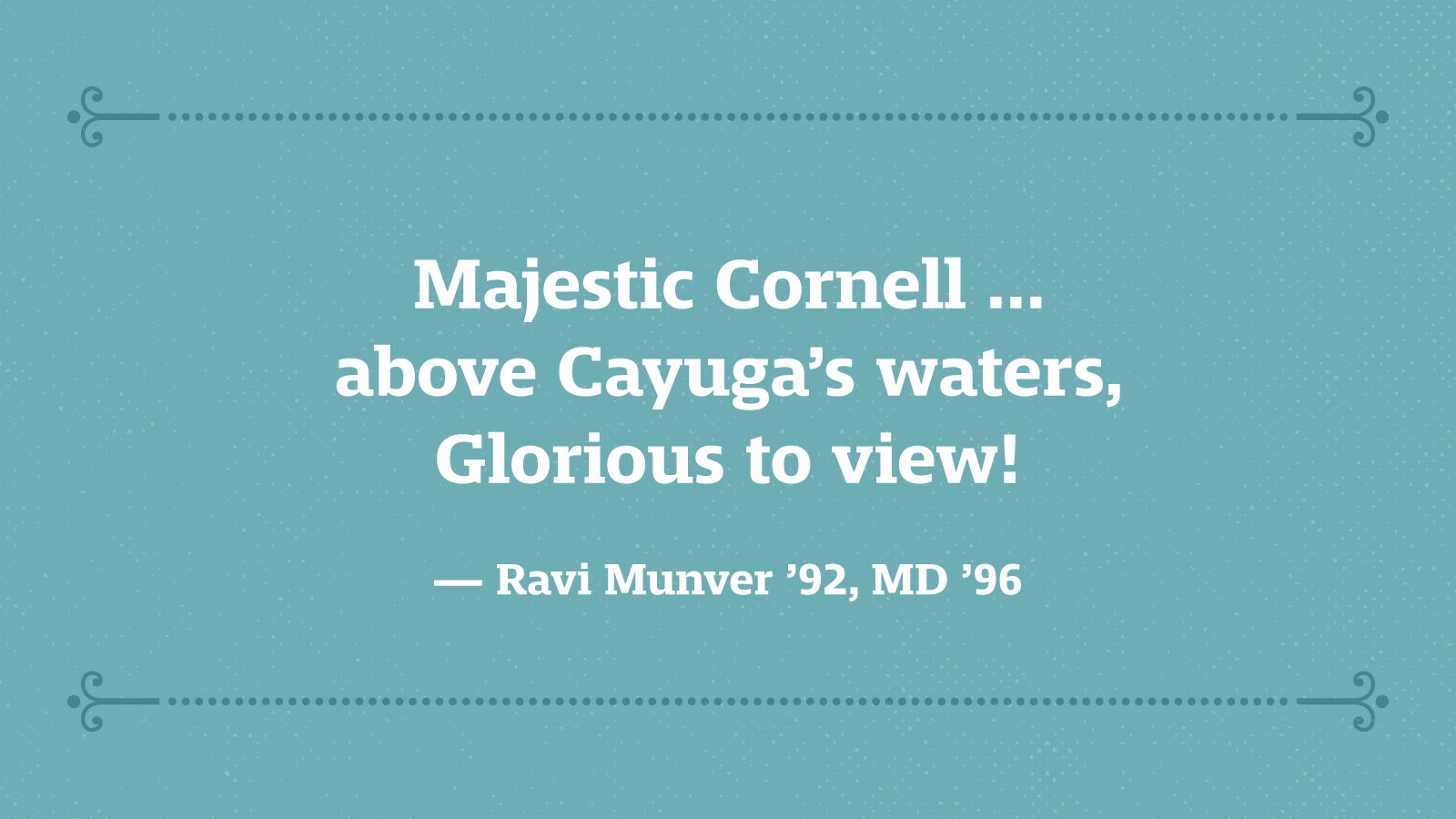 Majestic Cornell … above Cayuga’s waters, Glorious to view! — Ravi Munver ’92, MD ’96