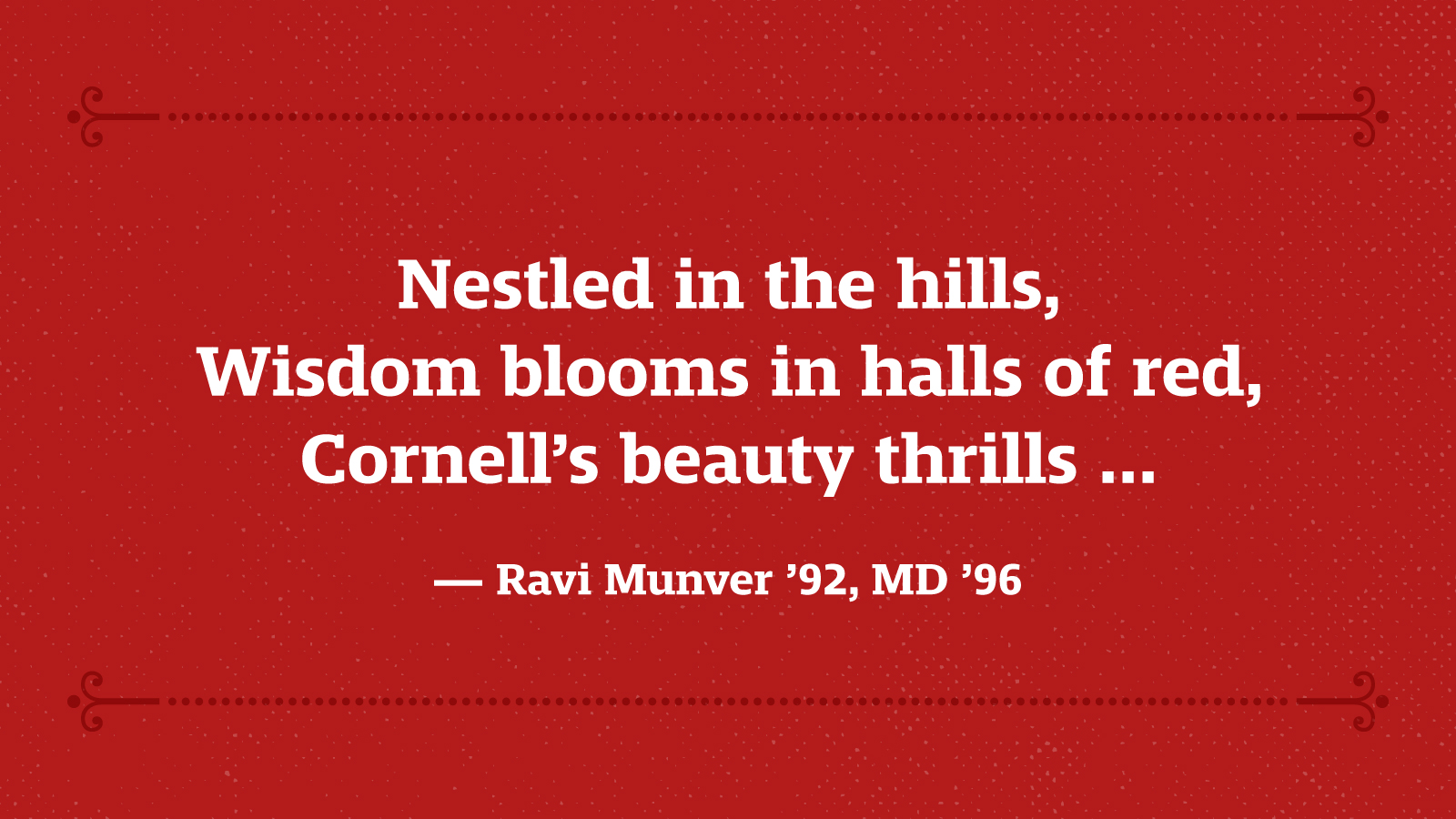 Nestled in the hills, Wisdom blooms in halls of red, Cornell’s beauty thrills … — Ravi Munver ’92, MD ’96