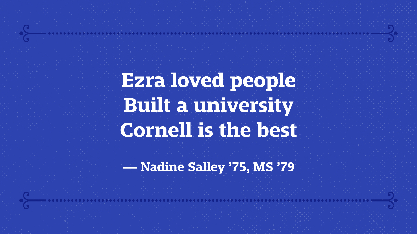 Ezra loved people Built a university Cornell is the best — Nadine Salley ’75, MS ’79