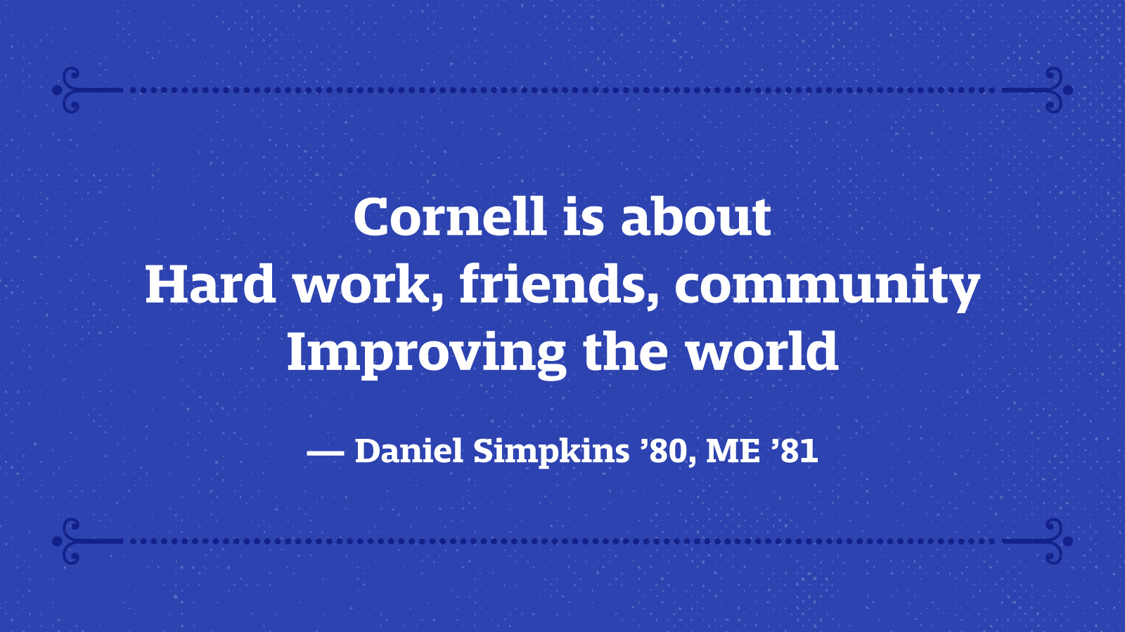 Cornell is about Hard work, friends, community Improving the world — Daniel Simpkins ’80, ME ’81