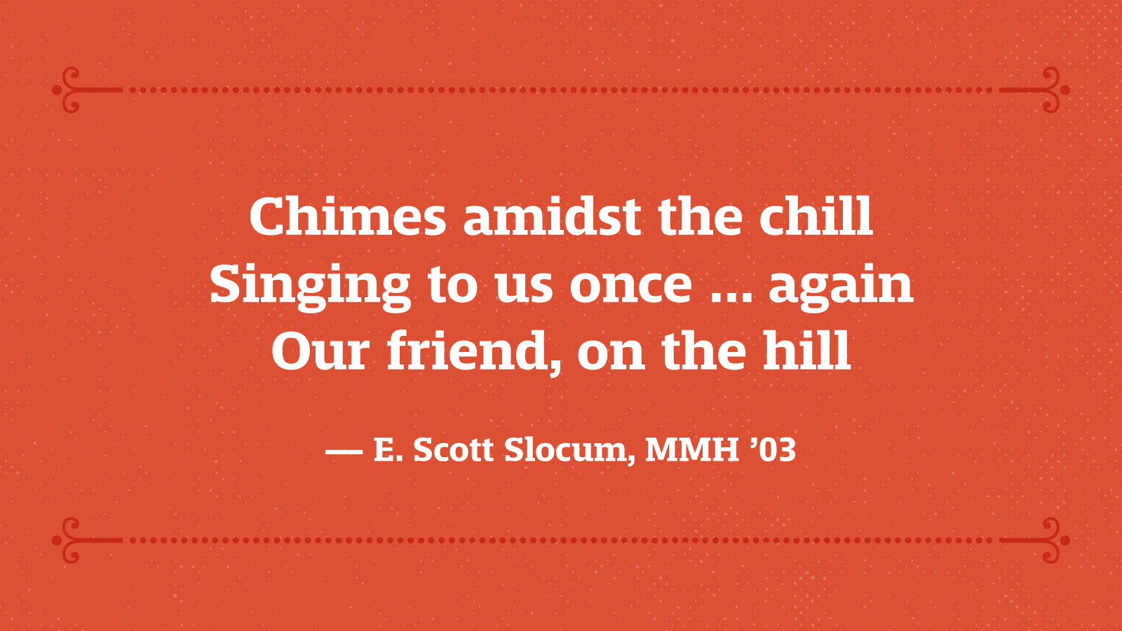 Chimes amidst the chill Singing to us once ... again Our friend, on the hill — Scott Slocum, MMH ’03