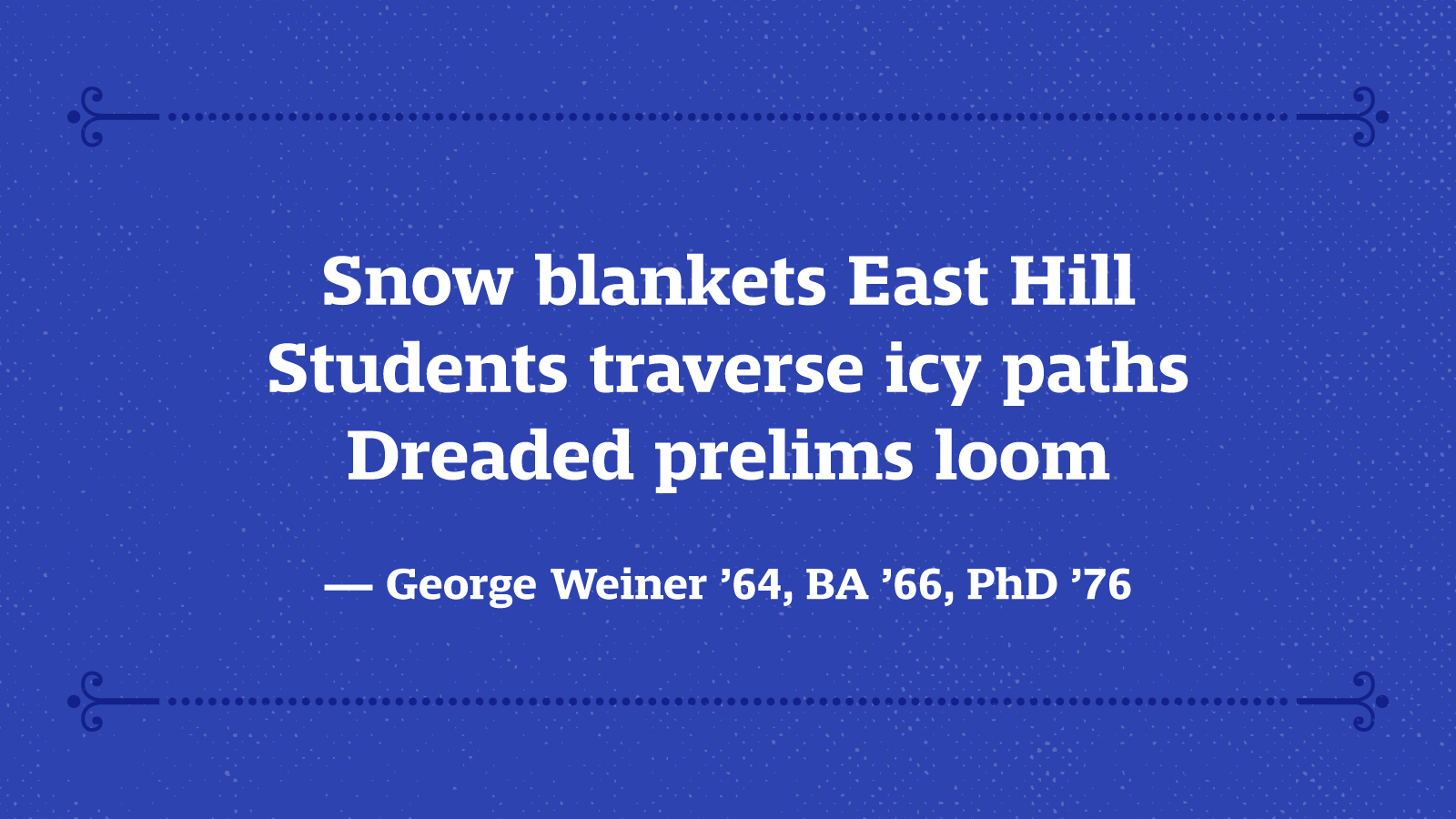 Snow blankets East Hill Students traverse icy paths Dreaded prelims loom — George Weiner ’64, BA ’66, PhD ’76