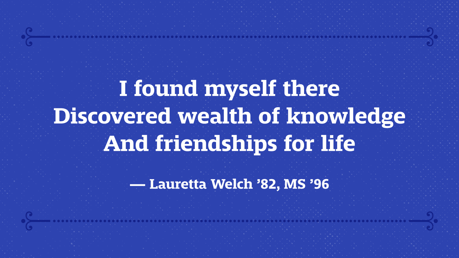 I found myself there Discovered wealth of knowledge And friendships for life — Lauretta Welch ’82, MS ’96