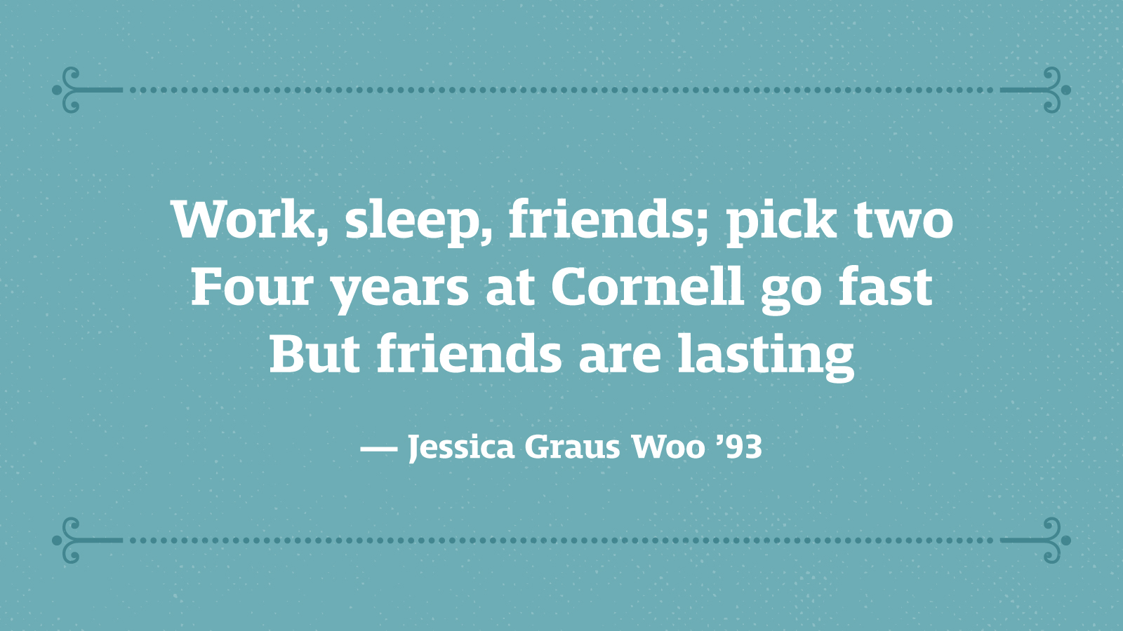 Work, sleep, friends: pick two Four years at Cornell go fast But friends are lasting — Jessica Graus Woo ’93