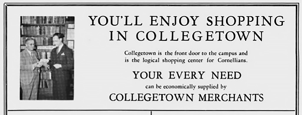 1936 ad in the Cornellian yearbook says "You'll enjoy shopping in Collegetown: Collegtown is the front door to the campus and is the logical shopping center for Cornellians. Your every need can be economically supplied by Collegetown merchants."
