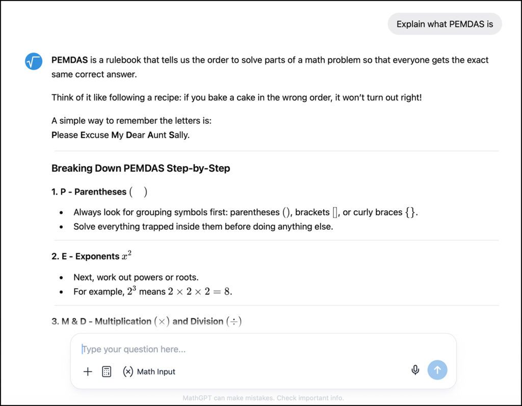 A display from the MathGPT website of the answer that it gives when asking "Explain what PEMDAS is." MathGPT responds with, "PEMDAS is a rulebook that tells us the order to solve parts of a math problem so that everyone gets the exact same correct answer. Think of it like following a recipe: If you bake a cake in the wrong order it won't turn out right!" It then explains the different steps in order.