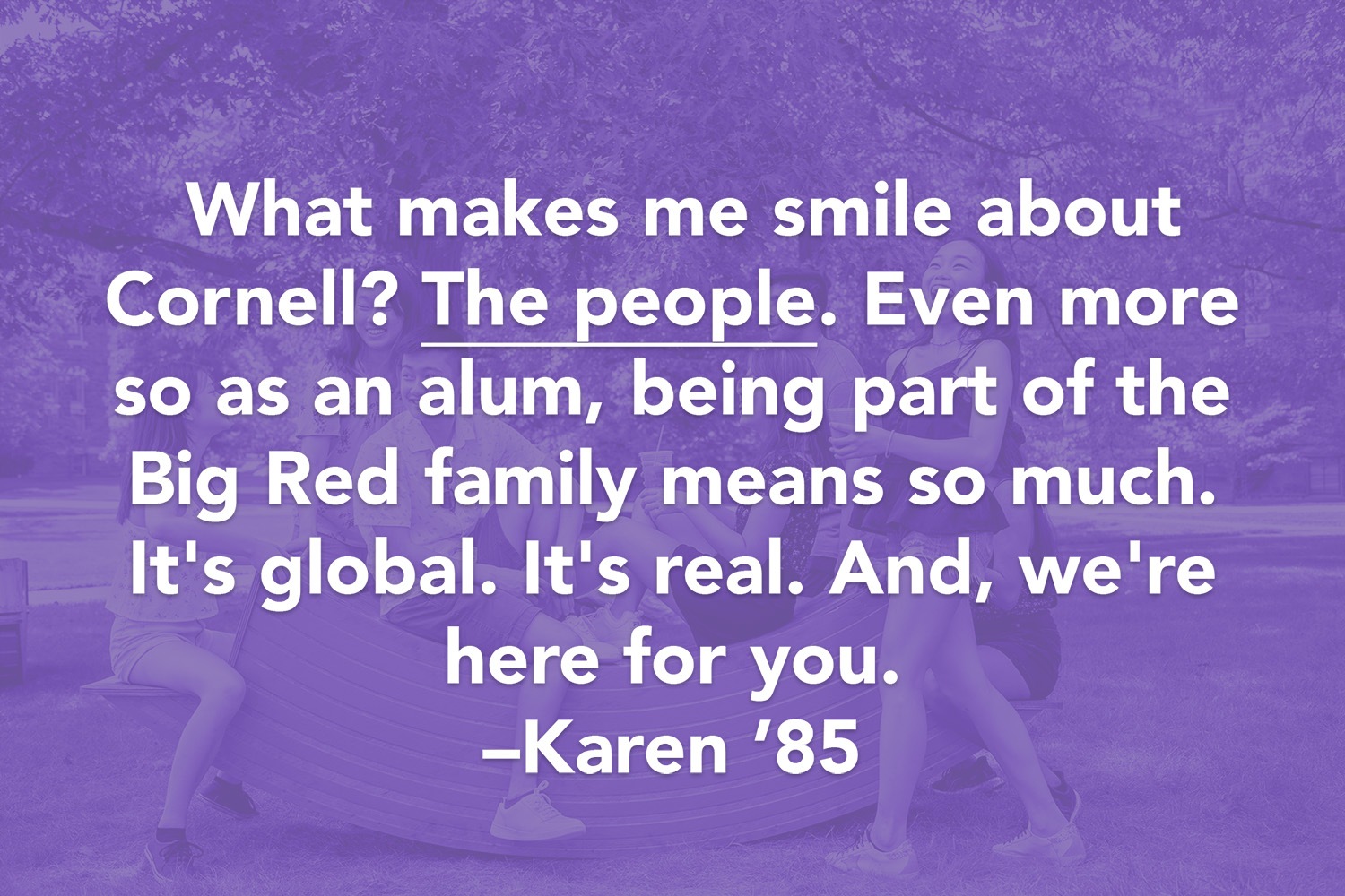 Quote: What makes me smile about Cornell? The people. Even more so as an alum, being part of the Big Red family means so much. It's global. It's real. And, we're here for you. -Karen '85