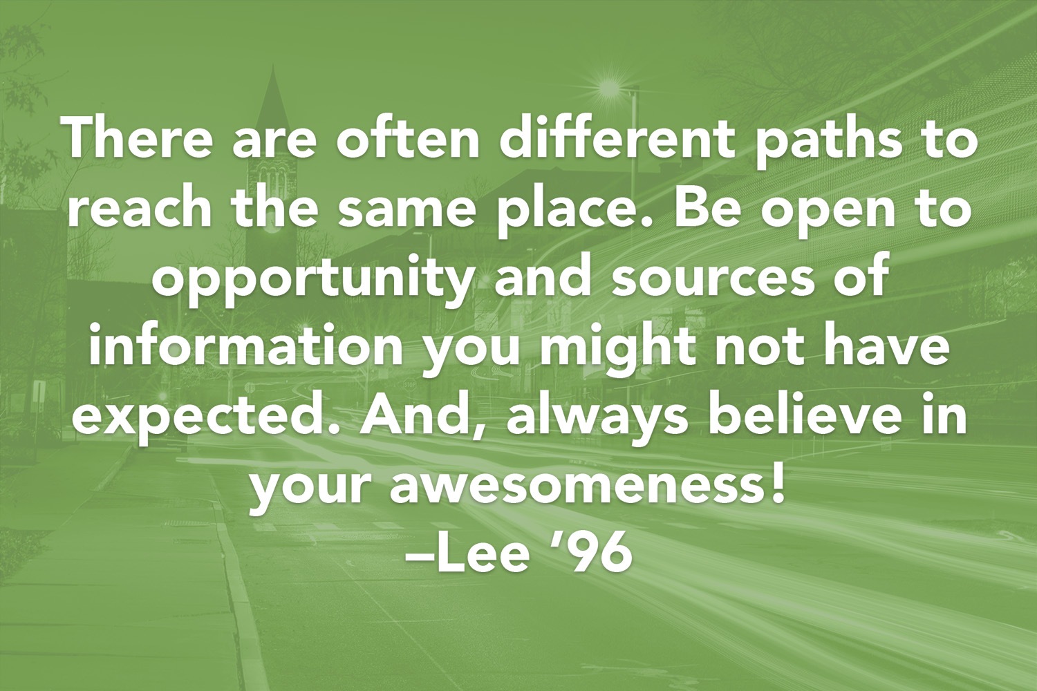 Quote: There are often different paths to reach the same place. Be open to opportunity and sources of information you might not have expected. And, always believe in your awesomeness! -Lee '96
