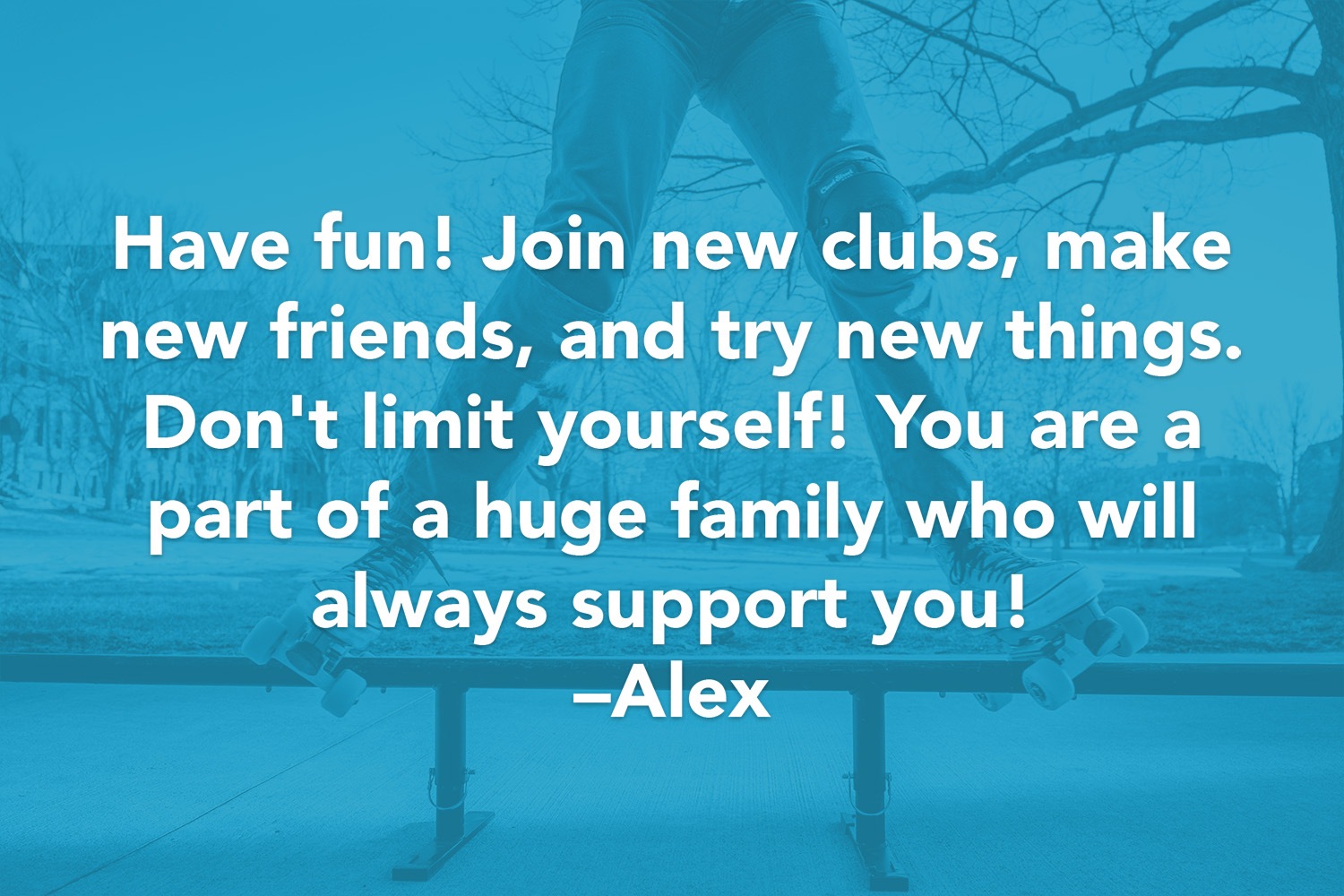 Have fun! Join new clubs, make new friends, and try new things. Don't limit yourself! You are a part of a huge family who will always support you! -Alex