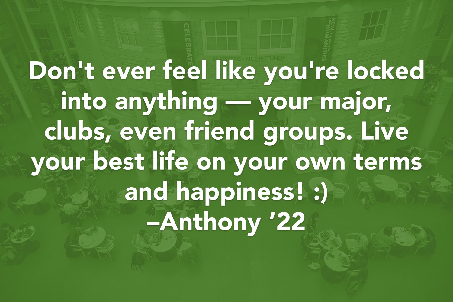 Quote: Don't ever feel like you're locked into anything - your major, clubs, even friend groups. Live your best life on your own terms and happiness! :) -Anthony '22