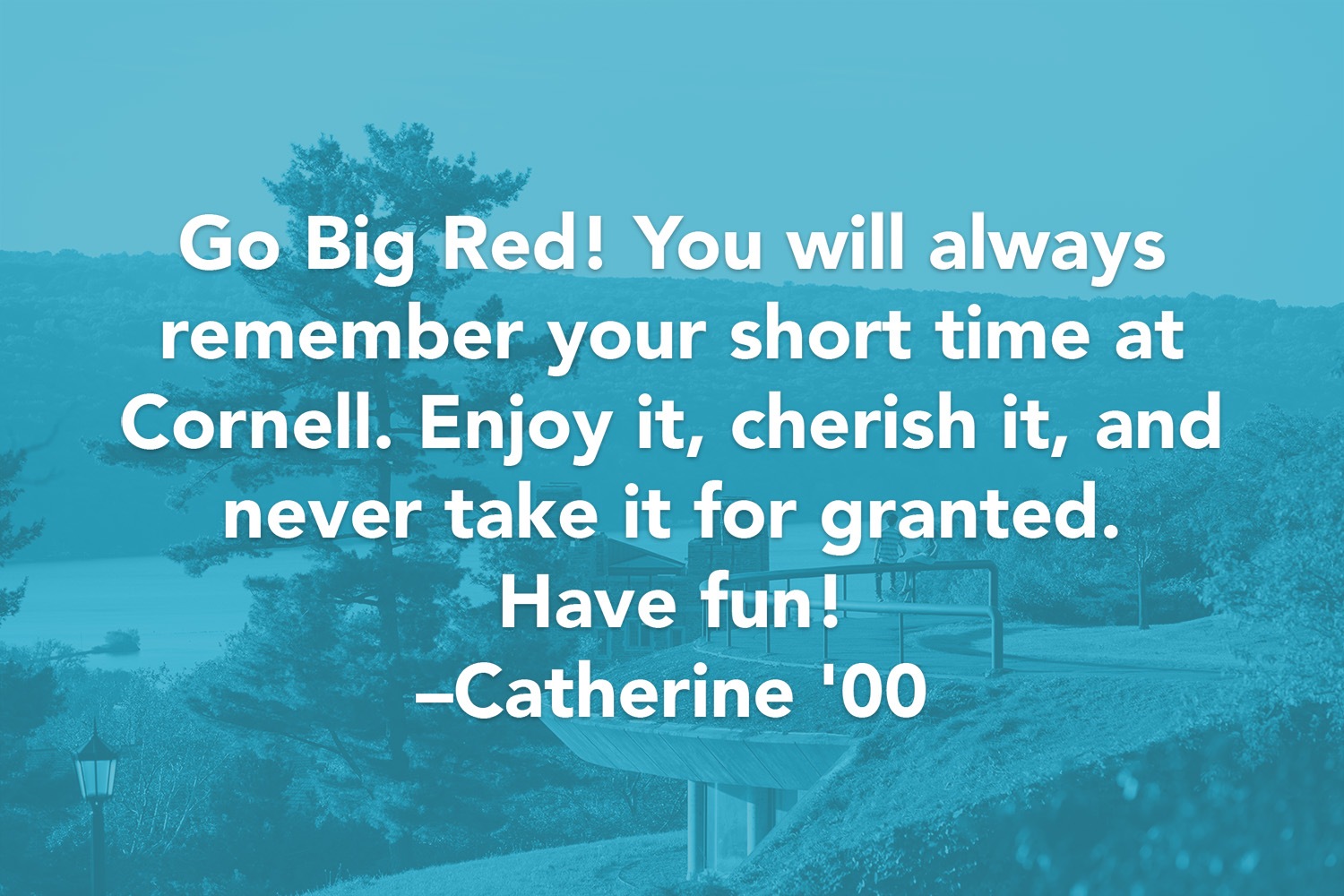 Quote: Go Big Red! You will always remember your short time at Cornell. Enjoy it, cherish it, and never take it for granted. Have fun! -Catherine '00