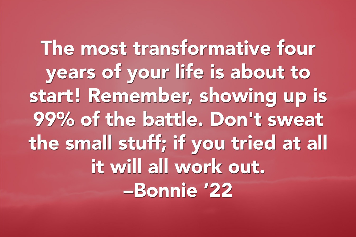 Quote: The most transformative four years of your life is about to start! Remember, showing up is 99% of the battle. Don't sweat the small stuff; if you tried at all it will all work out. 'Bonnie '22