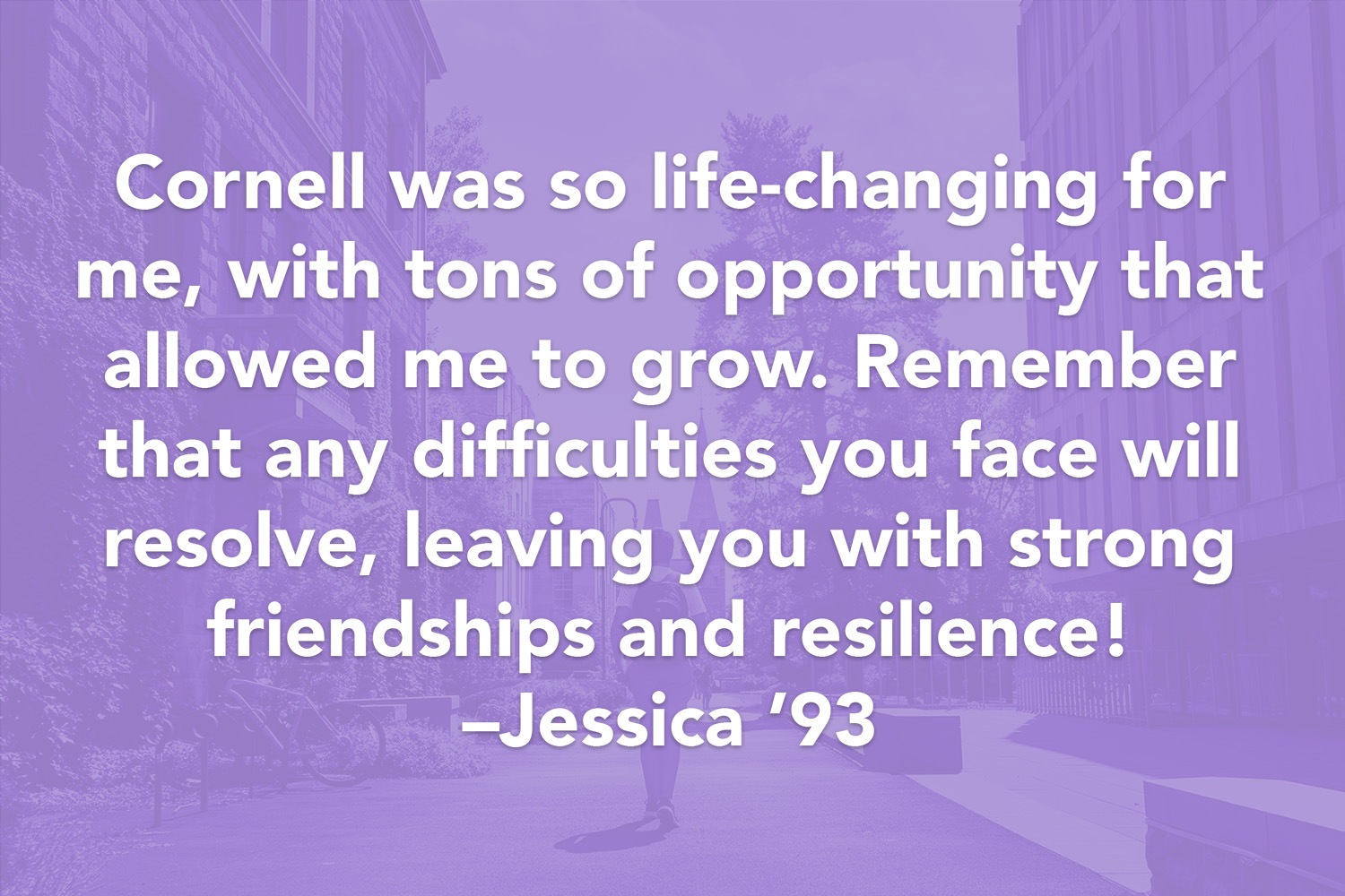Quote: Cornell was so life-changing for me, with tons of opportunity that allowed me to grow. Remember that any difficulties you face will resolve, leaving you with strong friendships and resilience! -Jessica '93
