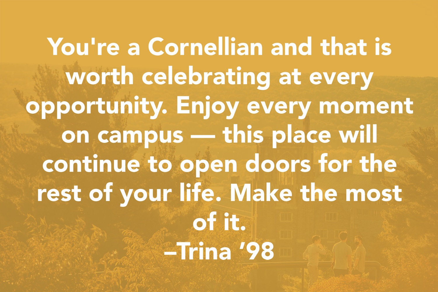 Quote: You're a Cornellian and that is worth celebrating at every opportunity. Enjoy every moment on campus - this place will continue to open doors for the ret of your life. Make the most of it. -Trina '98