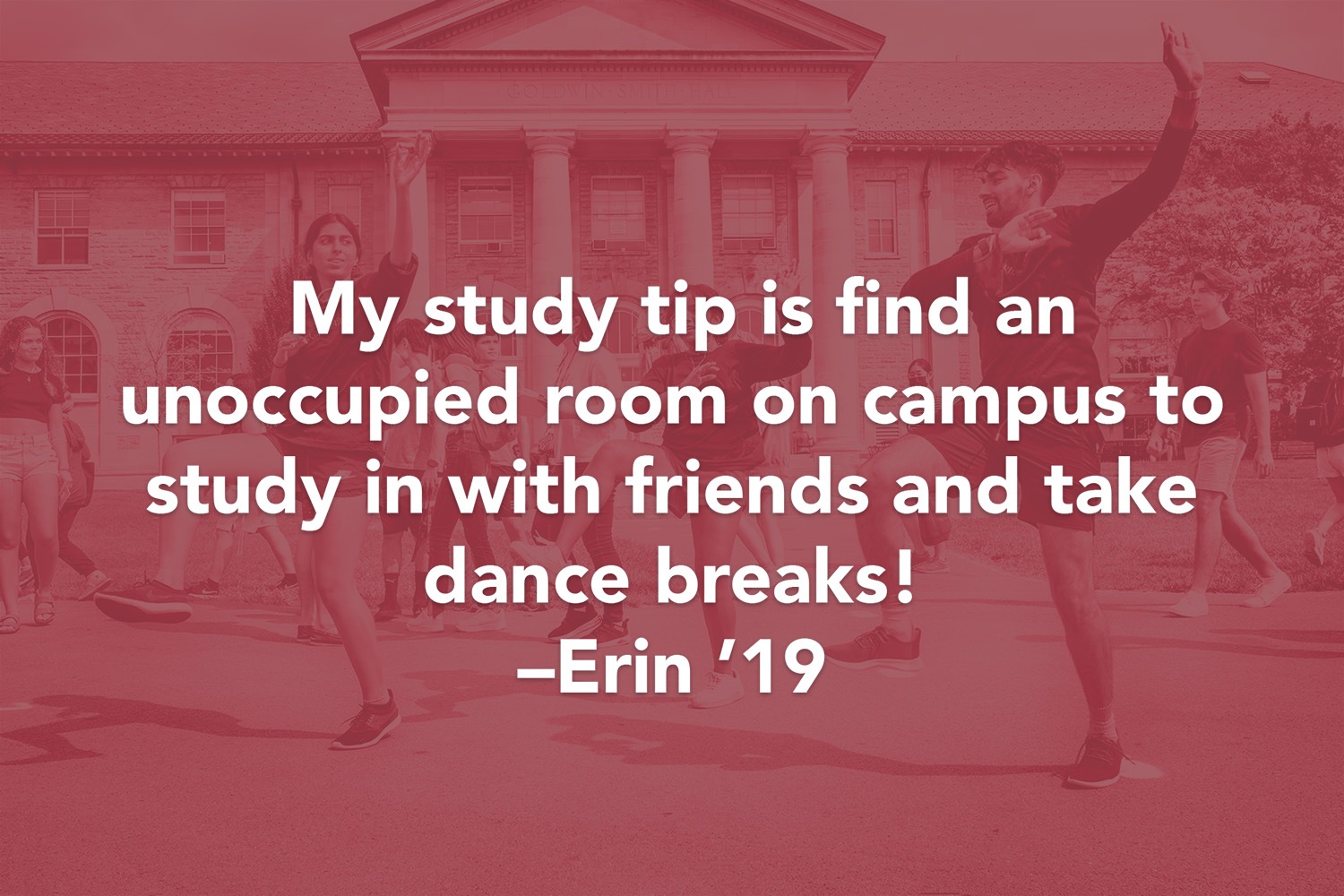 Quote: My study tip is find an unoccupied room on campus to study in with friends and take dance breaks! - Erin ' 19
