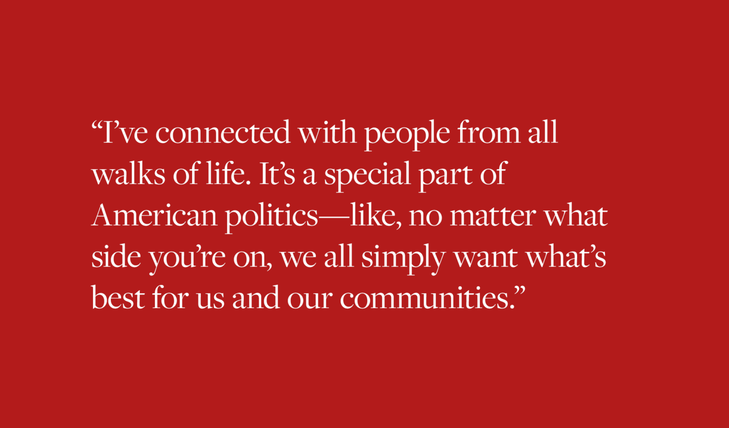 I’ve connected with people from all walks of life,” she said. “It’s a special part of American politics – like, no matter what side you’re on, we all simply want what’s best for us and our communities.